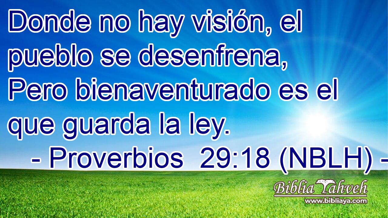  Donde no hay visión, el pueblo se desenfrena, Pero bienaventurado es el que guarda la ley. 