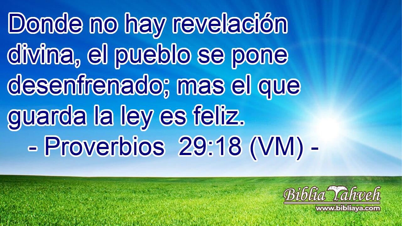  Donde no hay revelación divina, el pueblo se pone desenfrenado; mas el que guarda la ley es feliz. 