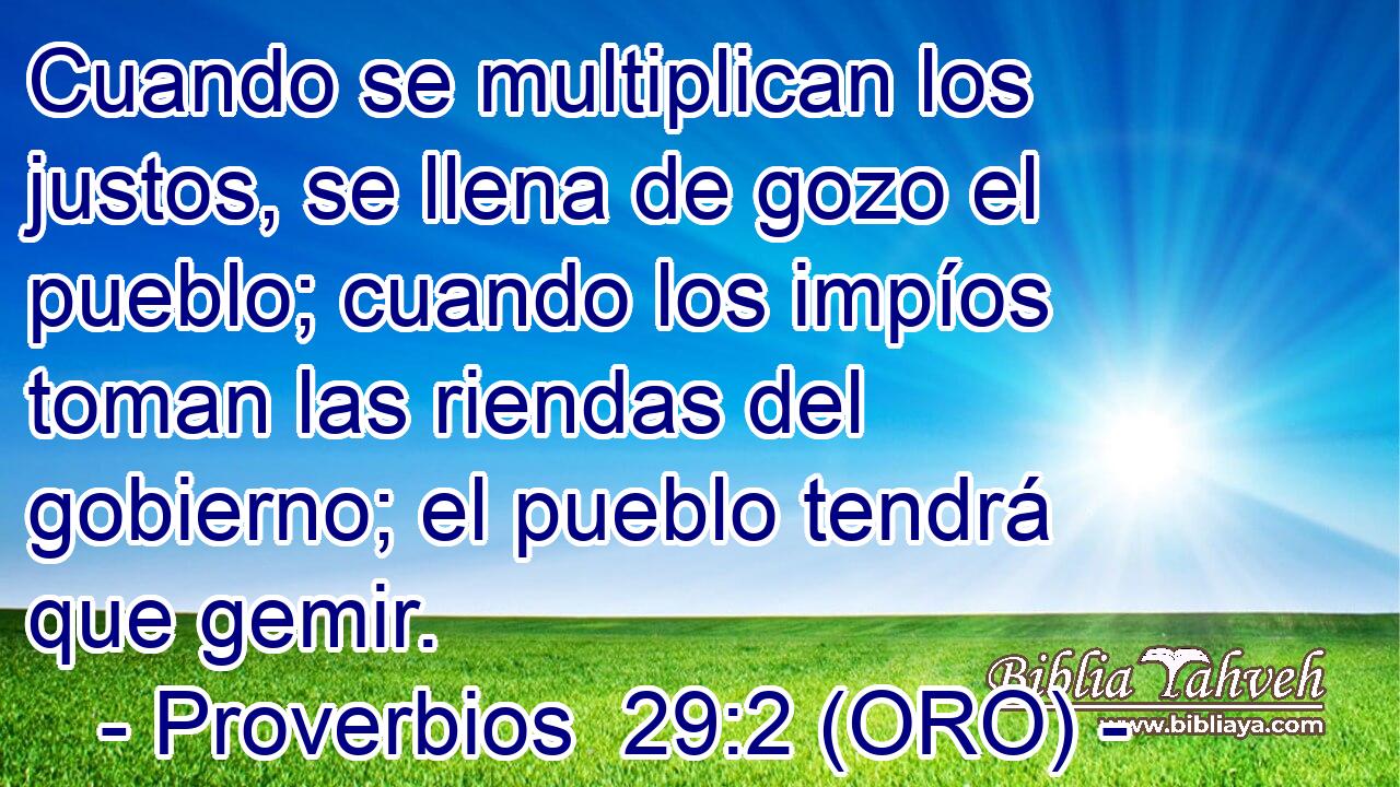  Cuando se multiplican los justos, se llena de gozo el pueblo; cuando los impíos toman las riendas del gobierno; el pueblo tendrá que gemir. 