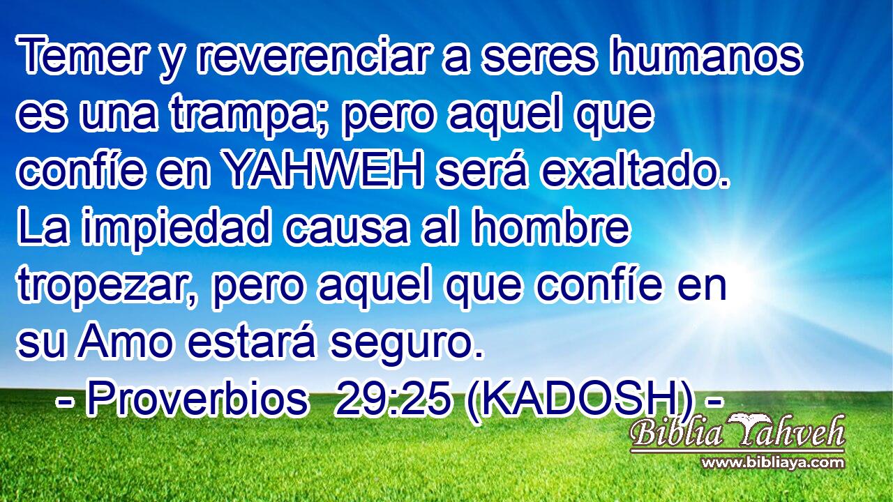  Temer y reverenciar a seres humanos es una trampa; pero aquel que confíe en YAHWEH será exaltado. La impiedad causa al hombre tropezar, pero aquel que confíe en su Amo estará seguro. 