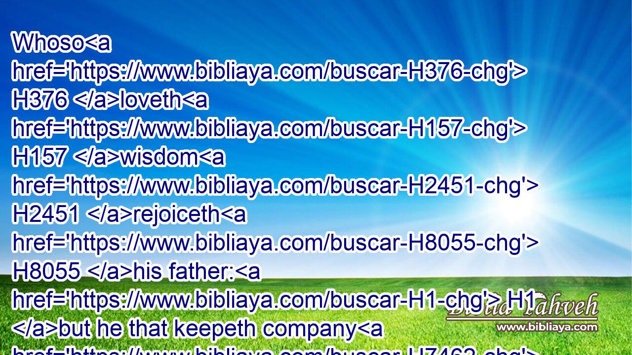 Whoso H376 loveth H157 wisdom H2451 rejoiceth H8055 his father: H1 but he that keepeth company H7462 with harlots H2181 spendeth H6 his substance.H1952