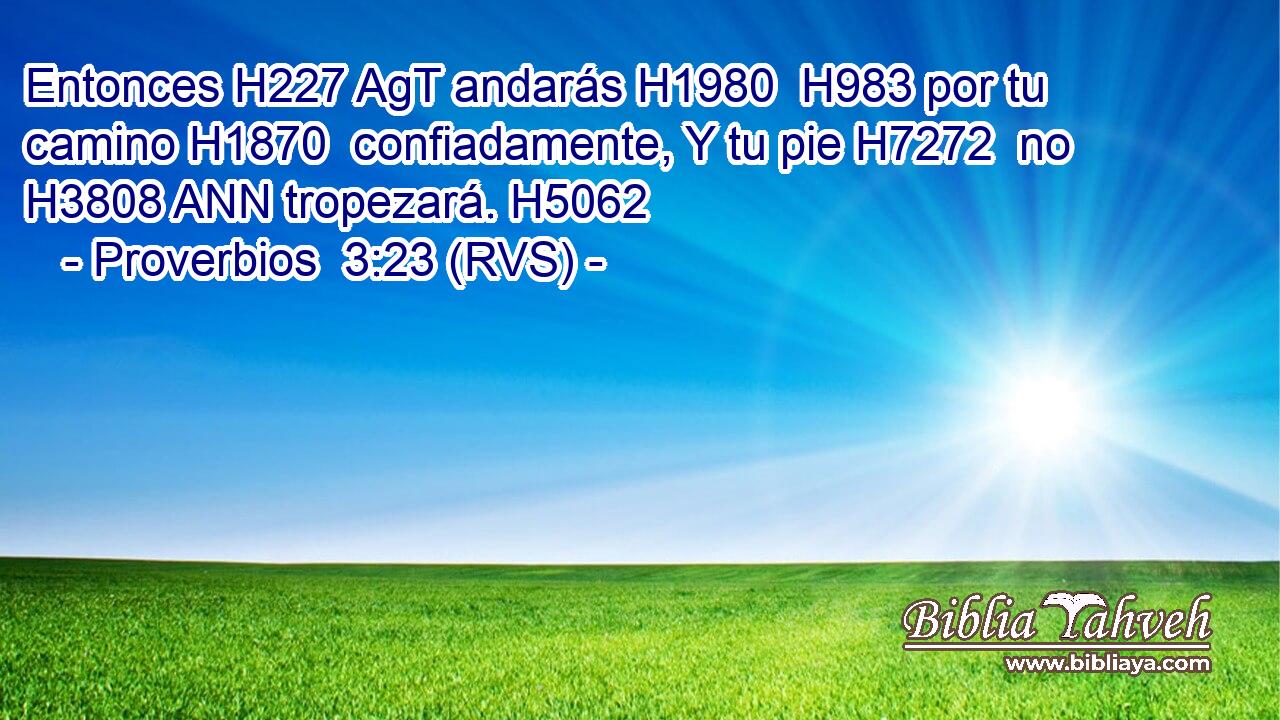 Entonces H227 AgT andarás H1980  H983 por tu camino H1870  confiadamente, Y tu pie H7272  no H3808 ANN tropezará. H5062  