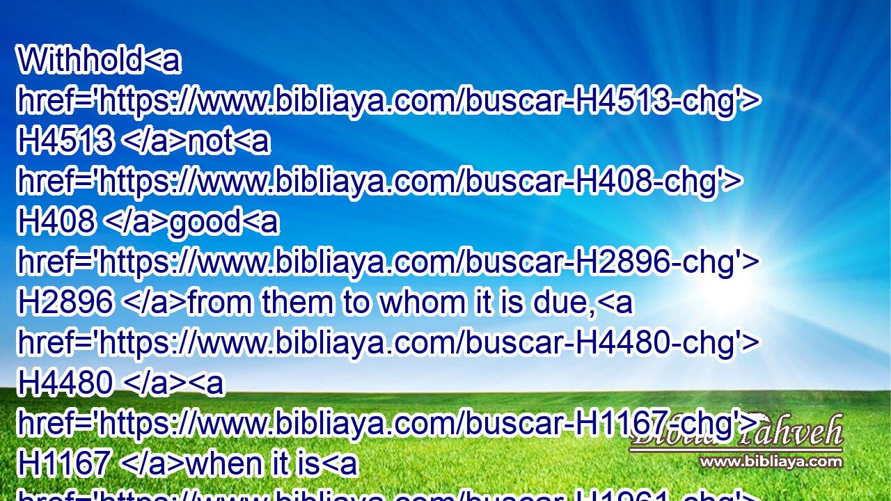 Withhold H4513 not H408 good H2896 from them to whom it is due, H4480  H1167 when it is H1961 in the power H410 of thine hand H3027 to do H6213 it.