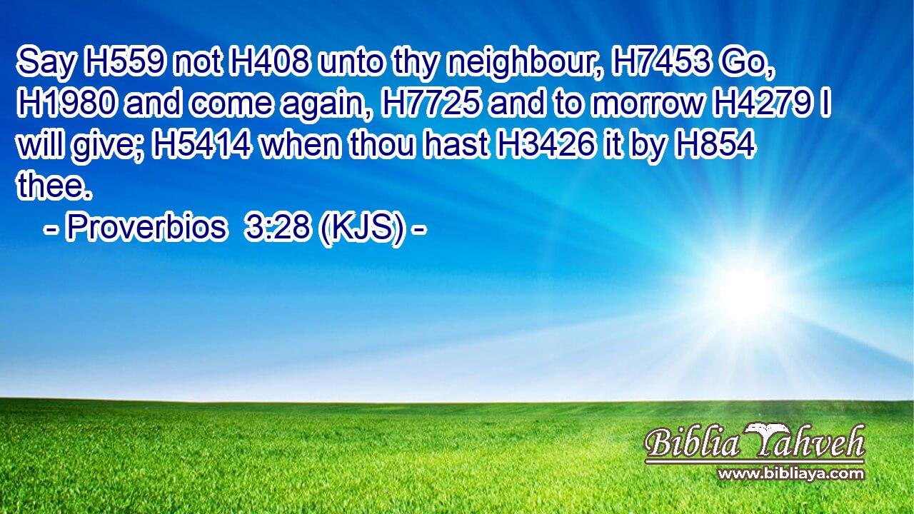 Say H559 not H408 unto thy neighbour, H7453 Go, H1980 and come again, H7725 and to morrow H4279 I will give; H5414 when thou hast H3426 it by H854 thee.