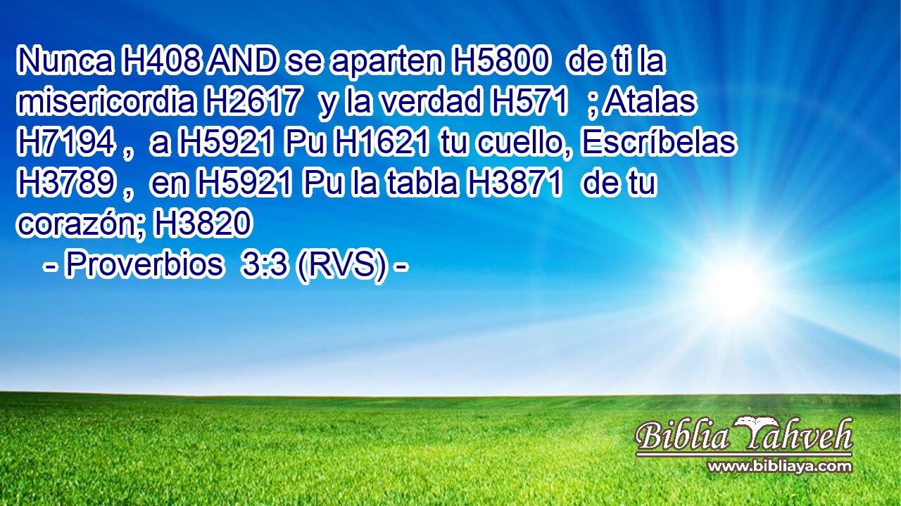 Nunca H408 AND se aparten H5800  de ti la misericordia H2617  y la verdad H571  ; Atalas H7194 ,  a H5921 Pu H1621 tu cuello, Escríbelas H3789 ,  en H5921 Pu la tabla H3871  de tu corazón; H3820  