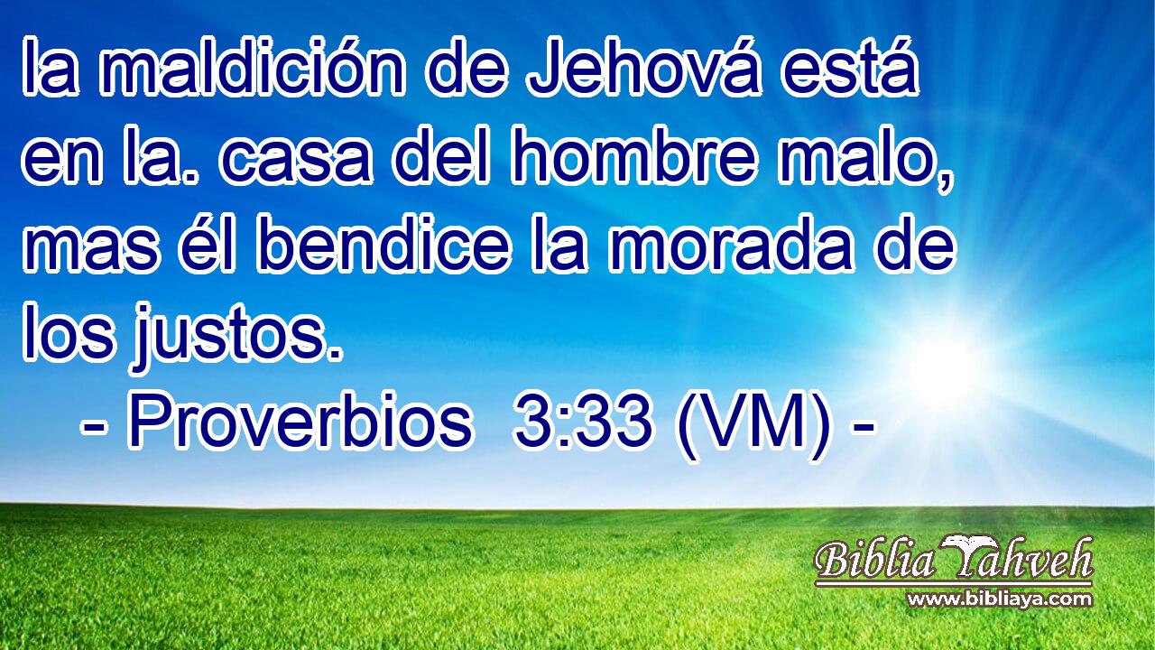  la maldición de Jehová está en la. casa del hombre malo, mas él bendice la morada de los justos. 
