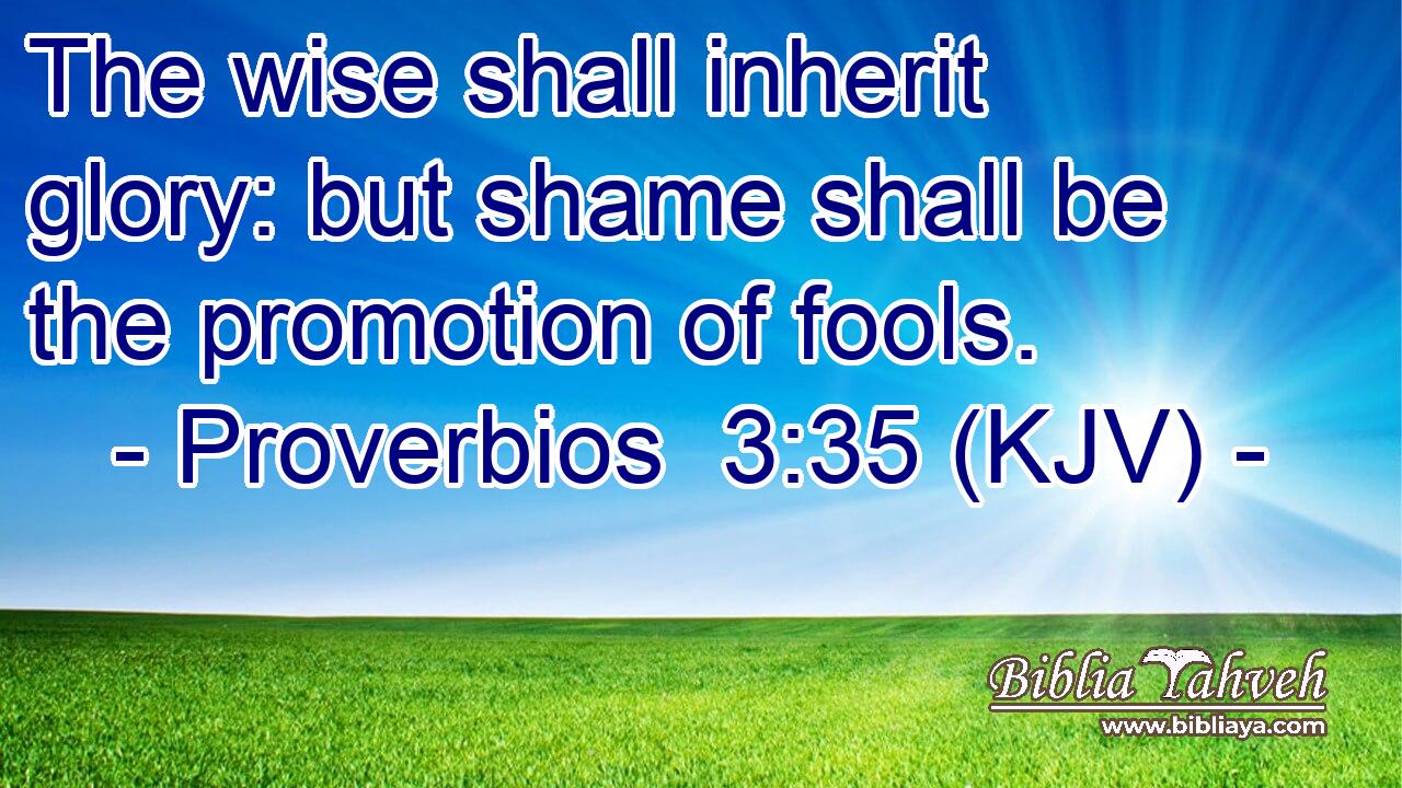 The wise shall inherit glory: but shame shall be the promotion of fools.