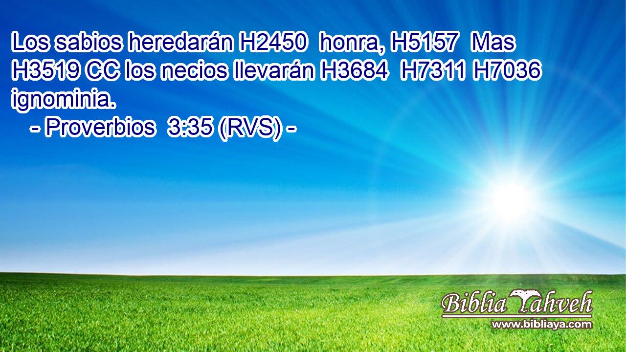 Los sabios heredarán H2450  honra, H5157  Mas H3519 CC los necios llevarán H3684  H7311 H7036 ignominia. 