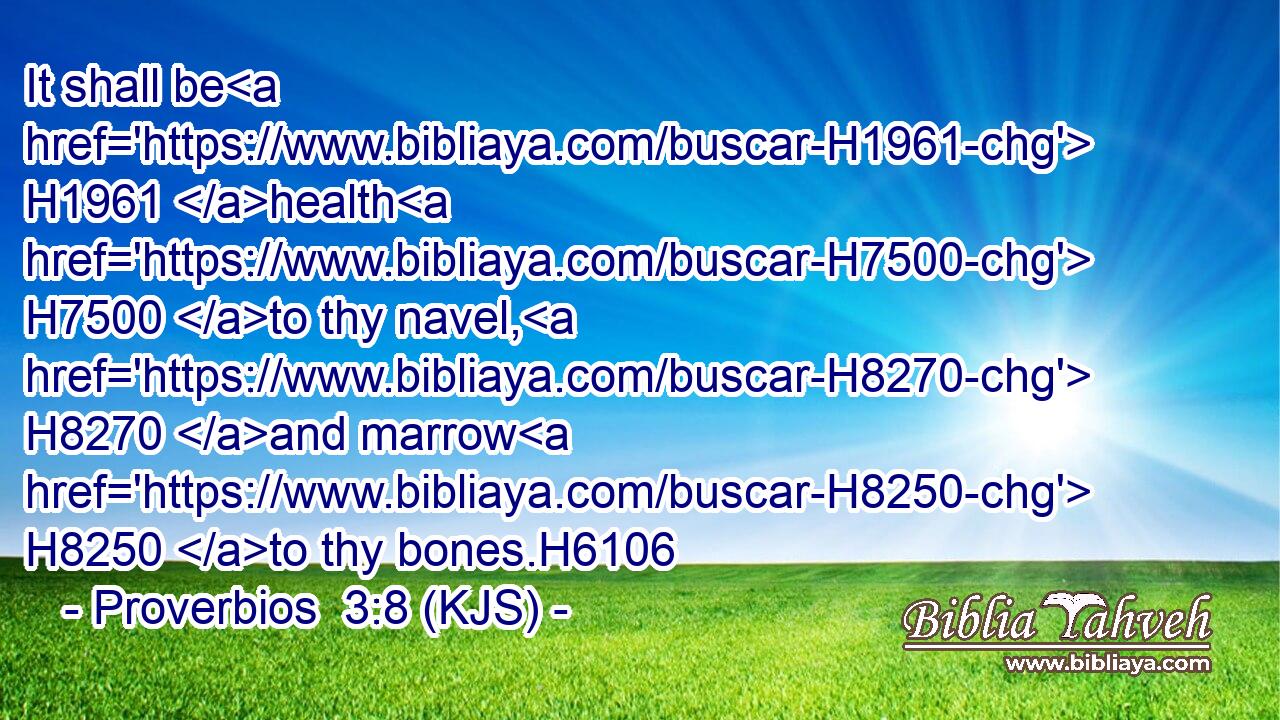 It shall be H1961 health H7500 to thy navel, H8270 and marrow H8250 to thy bones.H6106