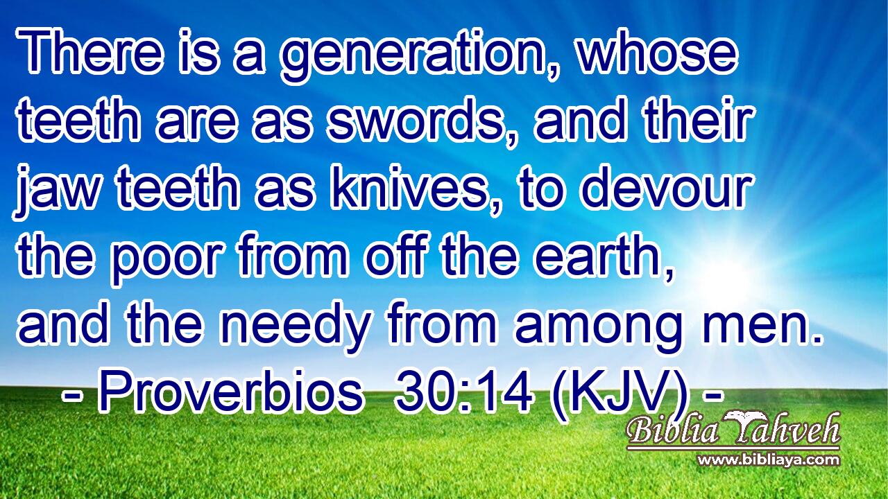 There is a generation, whose teeth are as swords, and their jaw teeth as knives, to devour the poor from off the earth, and the needy from among men.