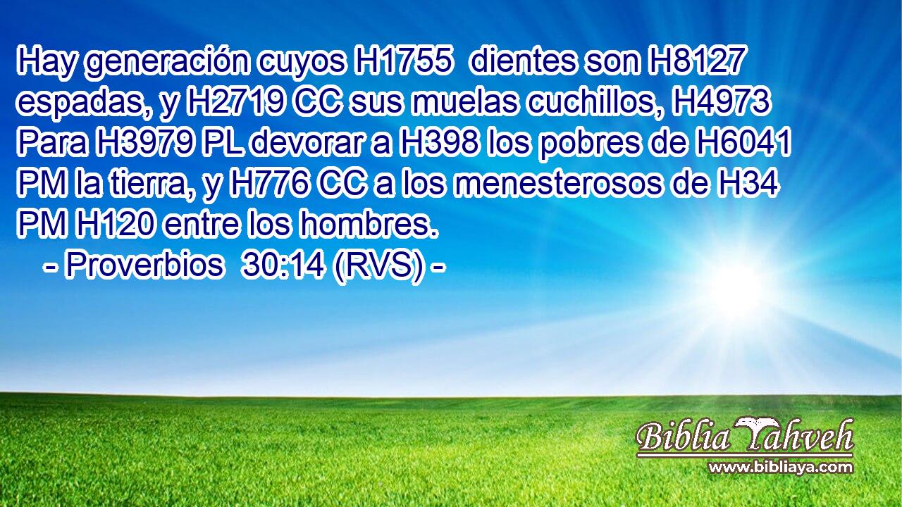 Hay generación cuyos H1755  dientes son H8127 espadas, y H2719 CC sus muelas cuchillos, H4973  Para H3979 PL devorar a H398 los pobres de H6041 PM la tierra, y H776 CC a los menesterosos de H34 PM H120 entre los hombres. 