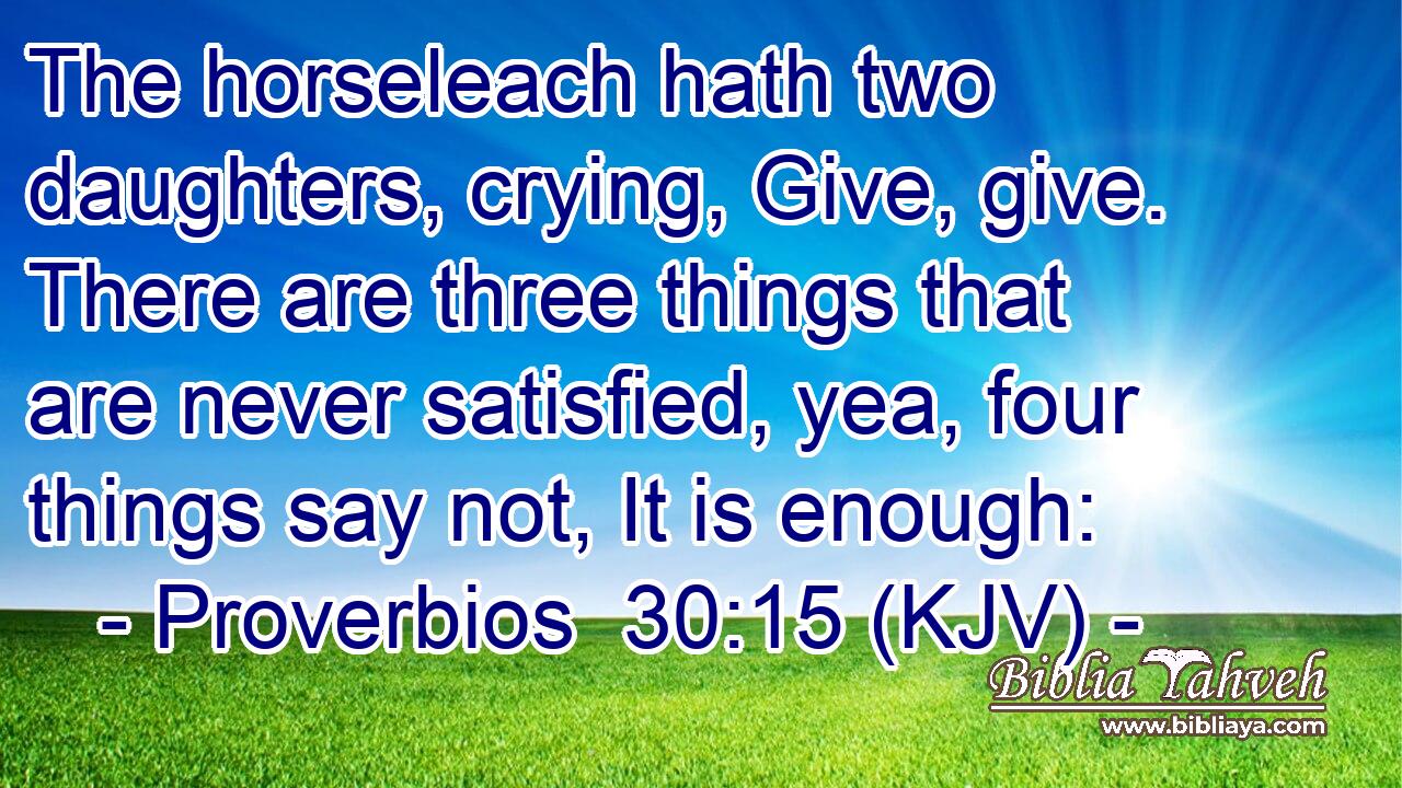 The horseleach hath two daughters, crying, Give, give. There are three things that are never satisfied, yea, four things say not, It is enough: