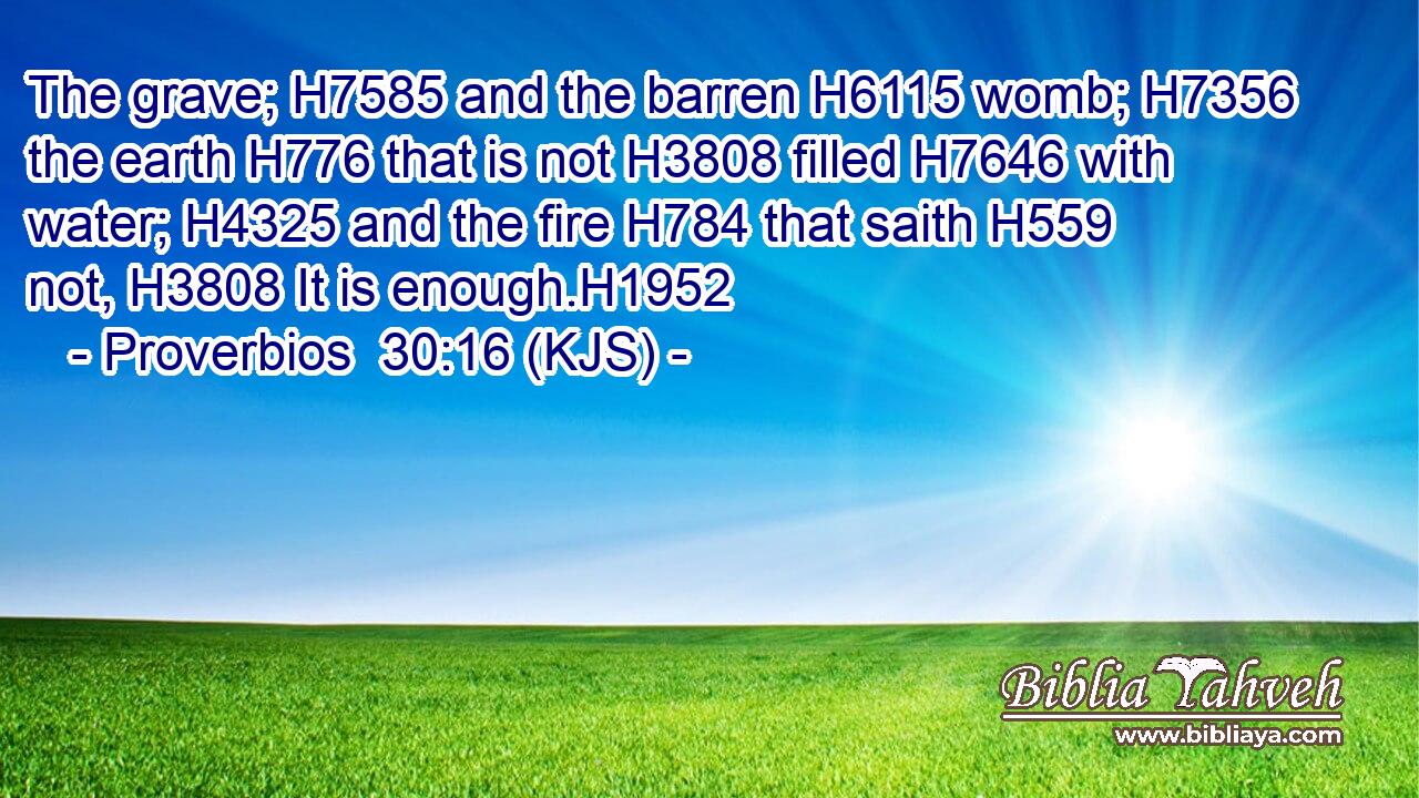 The grave; H7585 and the barren H6115 womb; H7356 the earth H776 that is not H3808 filled H7646 with water; H4325 and the fire H784 that saith H559 not, H3808 It is enough.H1952