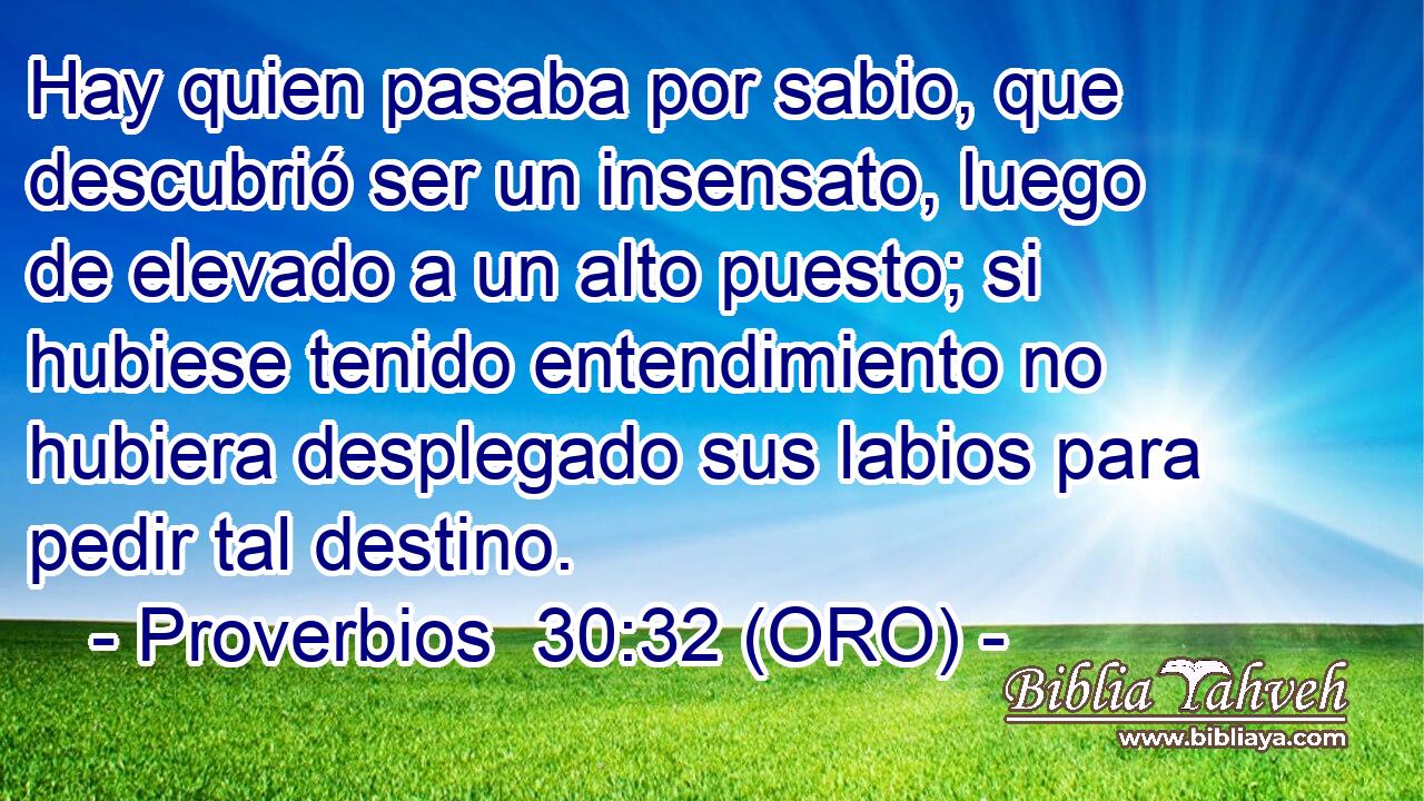  Hay quien pasaba por sabio, que descubrió ser un insensato, luego de elevado a un alto puesto; si hubiese tenido entendimiento no hubiera desplegado sus labios para pedir tal destino. 