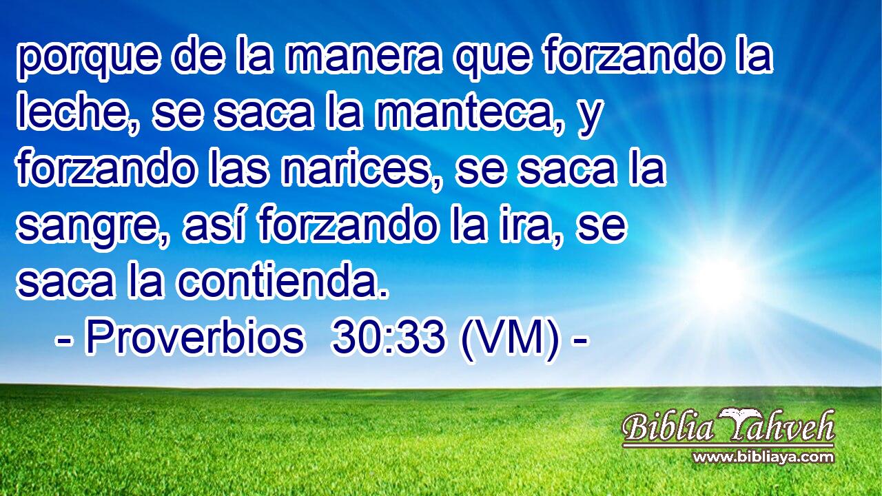  porque de la manera que forzando la leche, se saca la manteca, y forzando las narices, se saca la sangre, así forzando la ira, se saca la contienda. 