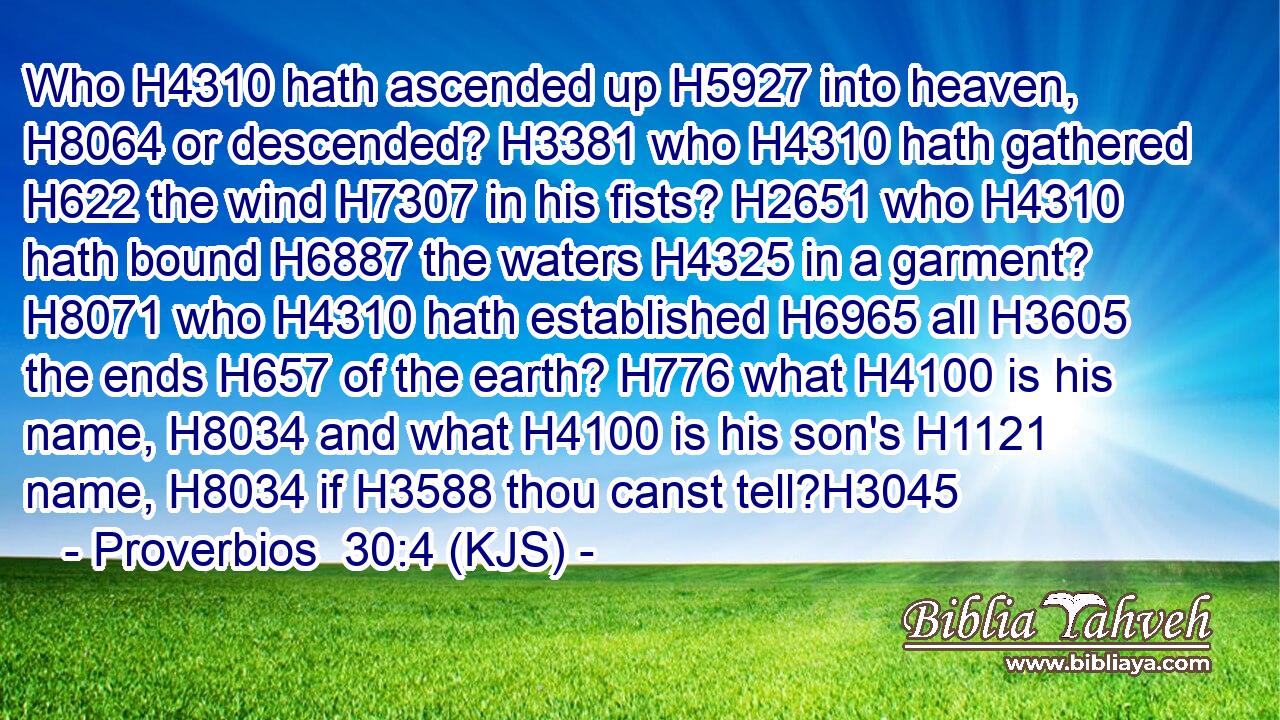 Who H4310 hath ascended up H5927 into heaven, H8064 or descended? H3381 who H4310 hath gathered H622 the wind H7307 in his fists? H2651 who H4310 hath bound H6887 the waters H4325 in a garment? H8071 who H4310 hath established H6965 all H3605 the ends H657 of the earth? H776 what H4100 is his name, H8034 and what H4100 is his son's H1121 name, H8034 if H3588 thou canst tell?H3045
