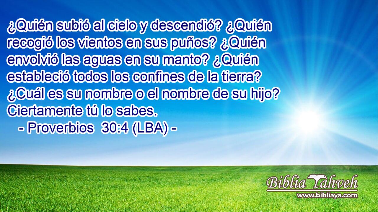 ¿Quién subió al cielo y descendió? ¿Quién recogió los vientos en sus puños? ¿Quién envolvió las aguas en su manto? ¿Quién estableció todos los confines de la tierra? ¿Cuál es su nombre o el nombre de su hijo? Ciertamente tú lo sabes.