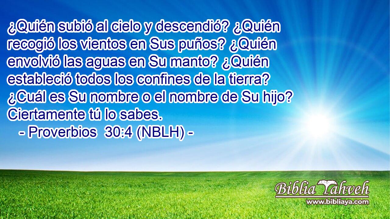  ¿Quién subió al cielo y descendió? ¿Quién recogió los vientos en Sus puños? ¿Quién envolvió las aguas en Su manto? ¿Quién estableció todos los confines de la tierra? ¿Cuál es Su nombre o el nombre de Su hijo? Ciertamente tú lo sabes. 