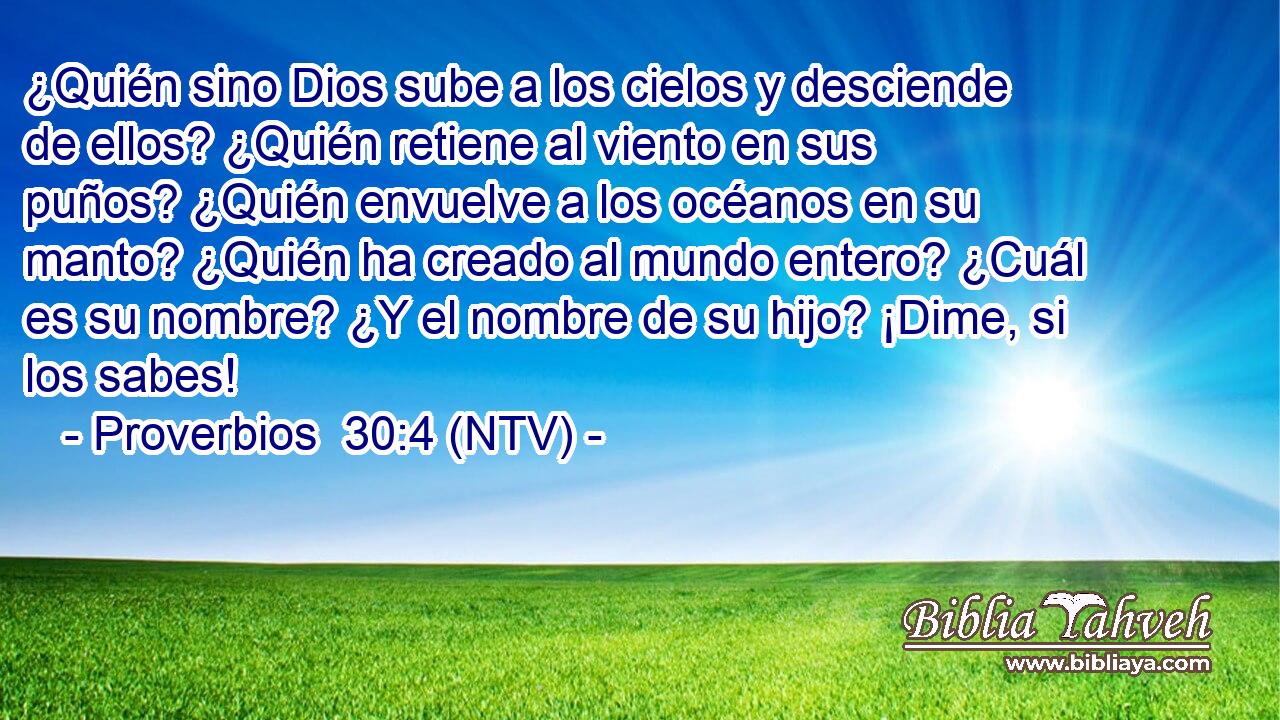 ¿Quién sino Dios sube a los cielos y desciende de ellos? ¿Quién retiene al viento en sus puños? ¿Quién envuelve a los océanos en su manto? ¿Quién ha creado al mundo entero? ¿Cuál es su nombre? ¿Y el nombre de su hijo? ¡Dime, si los sabes!