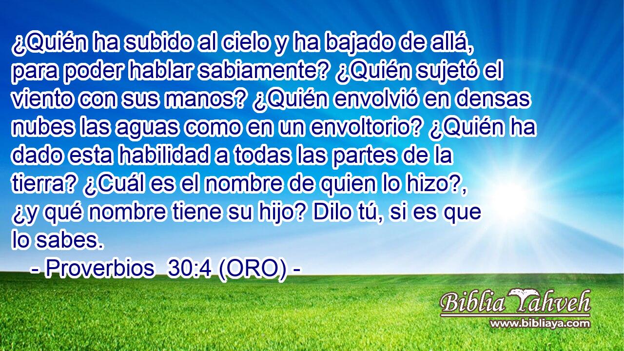  ¿Quién ha subido al cielo y ha bajado de allá, para poder hablar sabiamente? ¿Quién sujetó el viento con sus manos? ¿Quién envolvió en densas nubes las aguas como en un envoltorio? ¿Quién ha dado esta habilidad a todas las partes de la tierra? ¿Cuál es el nombre de quien lo hizo?, ¿y qué nombre tiene su hijo? Dilo tú, si es que lo sabes. 