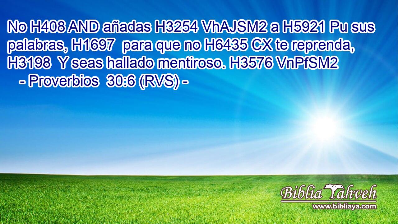 No H408 AND añadas H3254 VhAJSM2 a H5921 Pu sus palabras, H1697  para que no H6435 CX te reprenda, H3198  Y seas hallado mentiroso. H3576 VnPfSM2 
