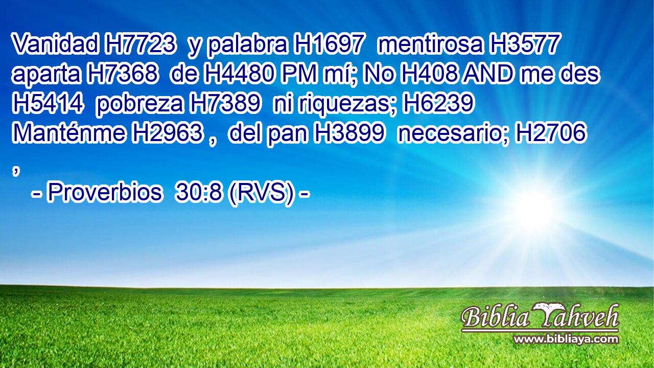 Vanidad H7723  y palabra H1697  mentirosa H3577  aparta H7368  de H4480 PM mí; No H408 AND me des H5414  pobreza H7389  ni riquezas; H6239  Manténme H2963 ,  del pan H3899  necesario; H2706 ,  
