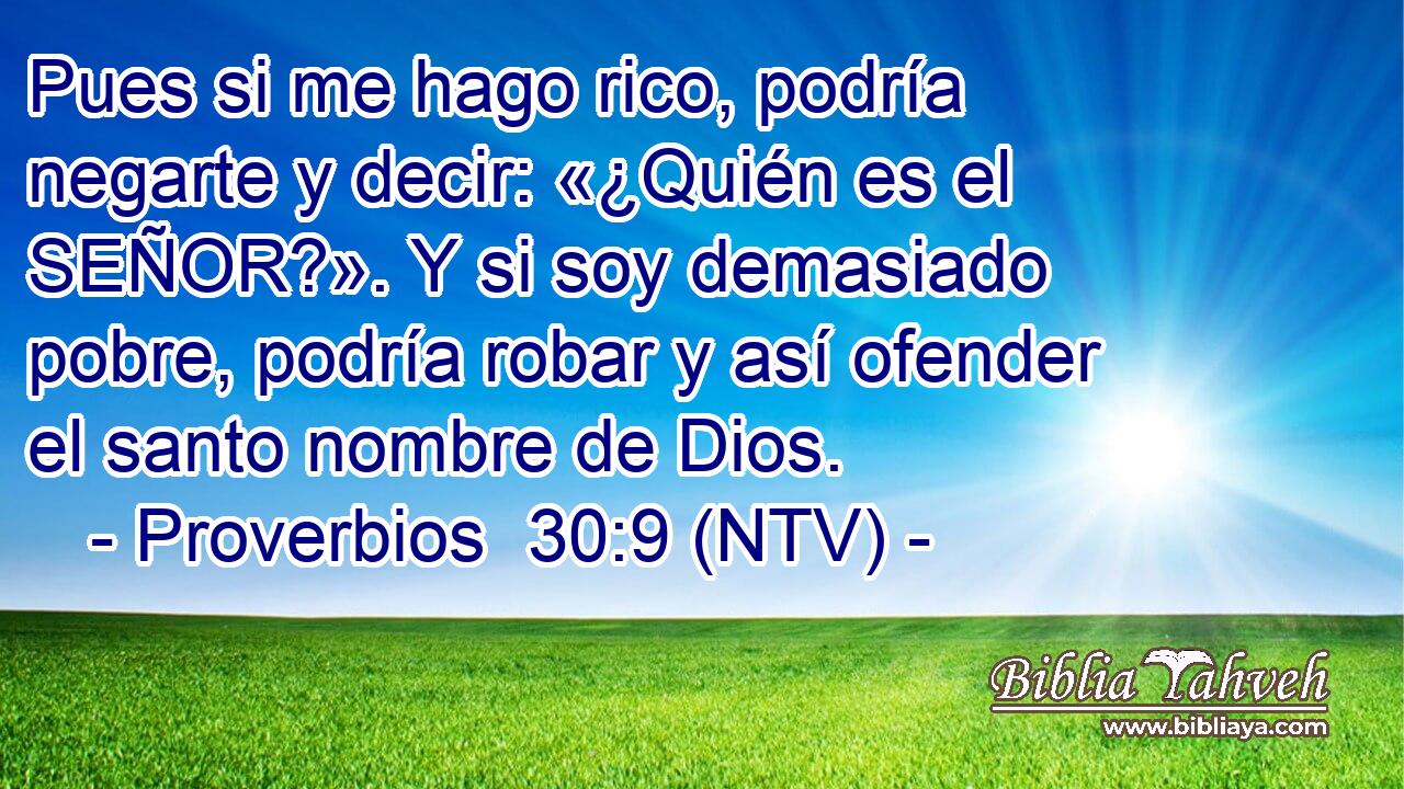 Pues si me hago rico, podría negarte y decir: «¿Quién es el SEÑOR?». Y si soy demasiado pobre, podría robar y así ofender el santo nombre de Dios.