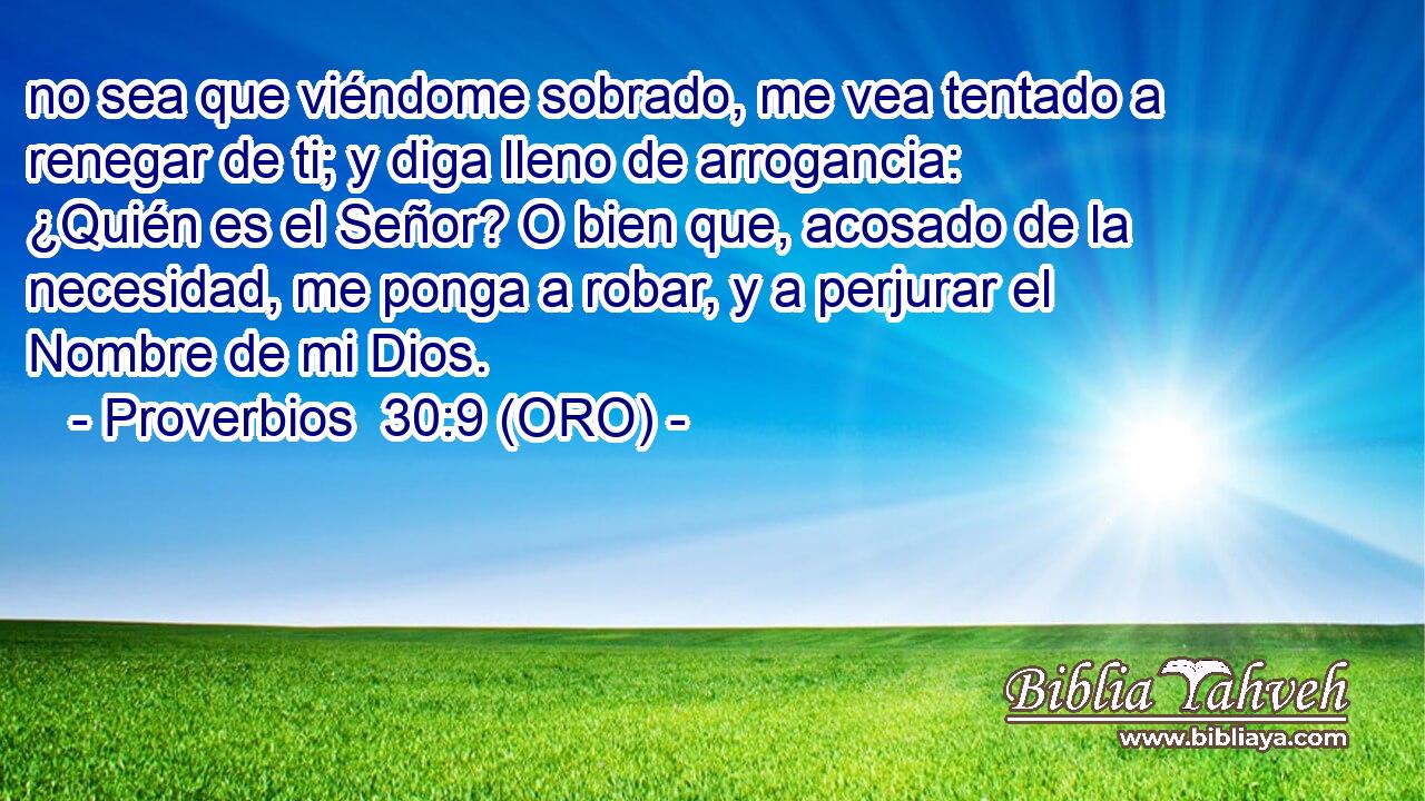  no sea que viéndome sobrado, me vea tentado a renegar de ti; y diga lleno de arrogancia: ¿Quién es el Señor? O bien que, acosado de la necesidad, me ponga a robar, y a perjurar el Nombre de mi Dios. 