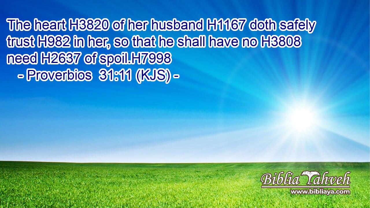 The heart H3820 of her husband H1167 doth safely trust H982 in her, so that he shall have no H3808 need H2637 of spoil.H7998