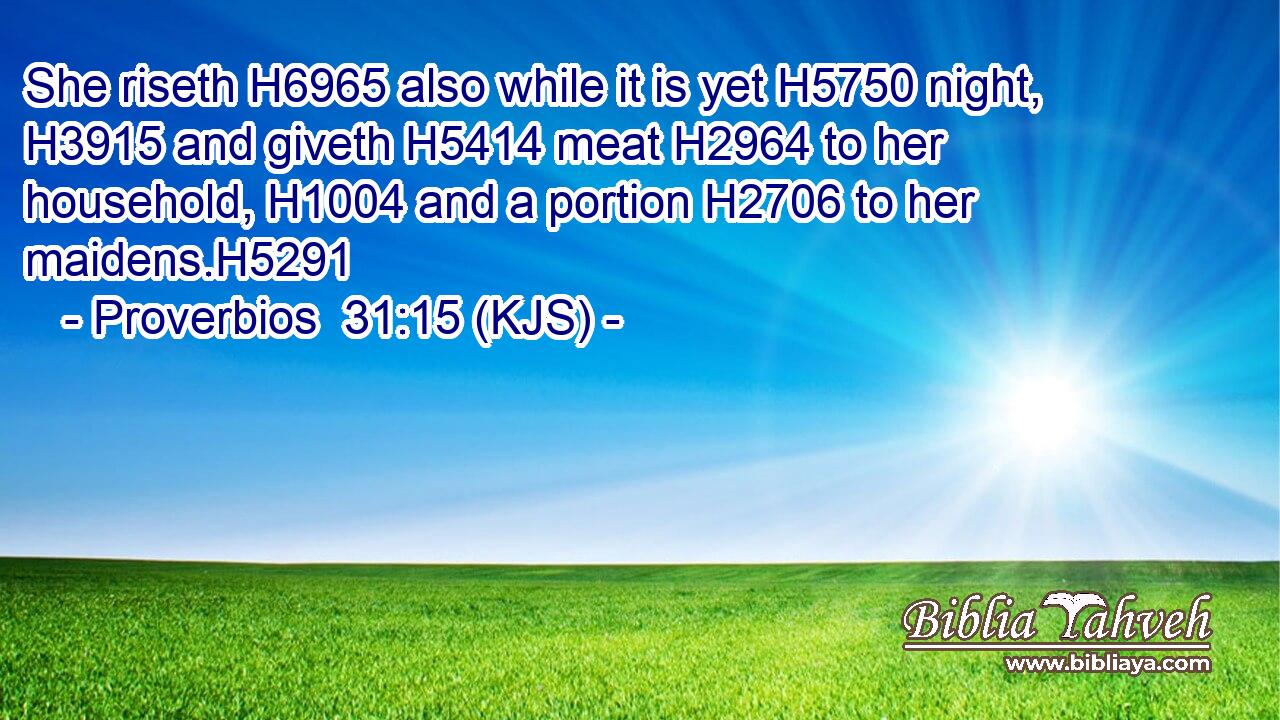 She riseth H6965 also while it is yet H5750 night, H3915 and giveth H5414 meat H2964 to her household, H1004 and a portion H2706 to her maidens.H5291