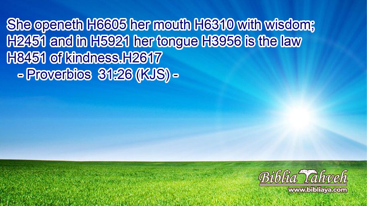 She openeth H6605 her mouth H6310 with wisdom; H2451 and in H5921 her tongue H3956 is the law H8451 of kindness.H2617