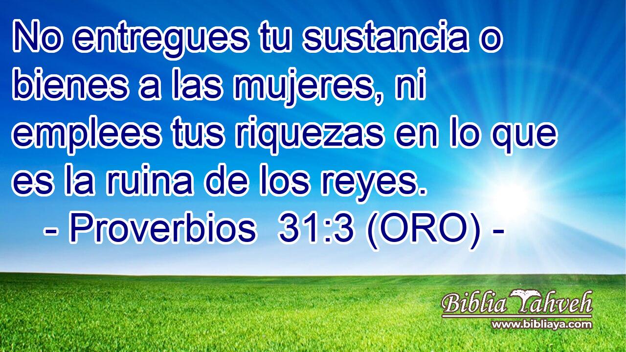  No entregues tu sustancia o bienes a las mujeres, ni emplees tus riquezas en lo que es la ruina de los reyes. 