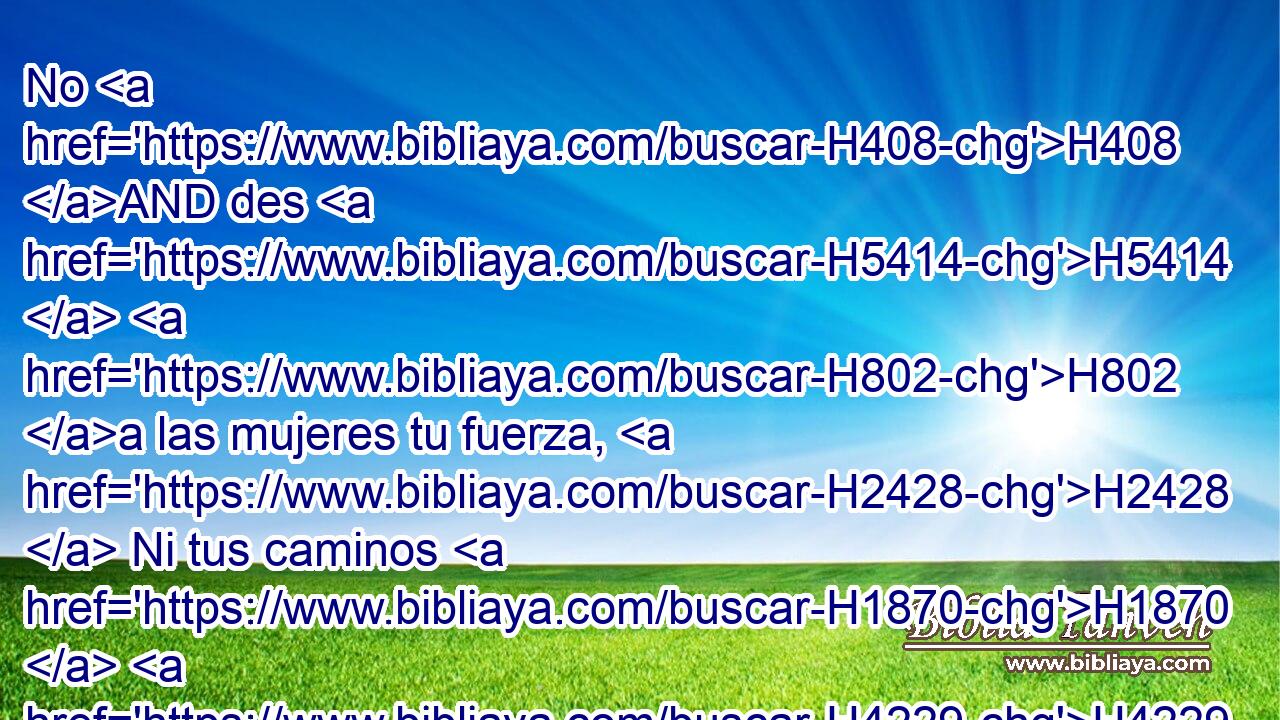 No H408 AND des H5414  H802 a las mujeres tu fuerza, H2428  Ni tus caminos H1870  H4229 a lo que destruye a los reyes. H4428  