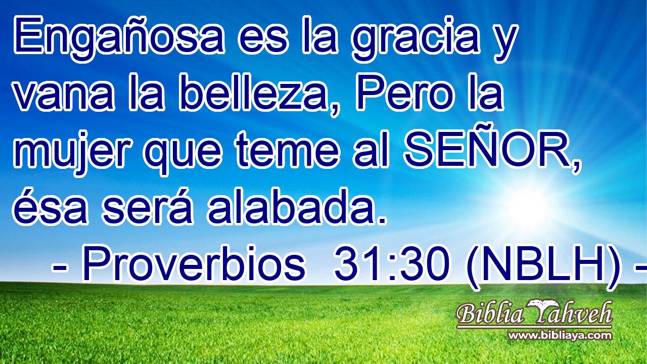  Engañosa es la gracia y vana la belleza, Pero la mujer que teme al SEÑOR, ésa será alabada. 