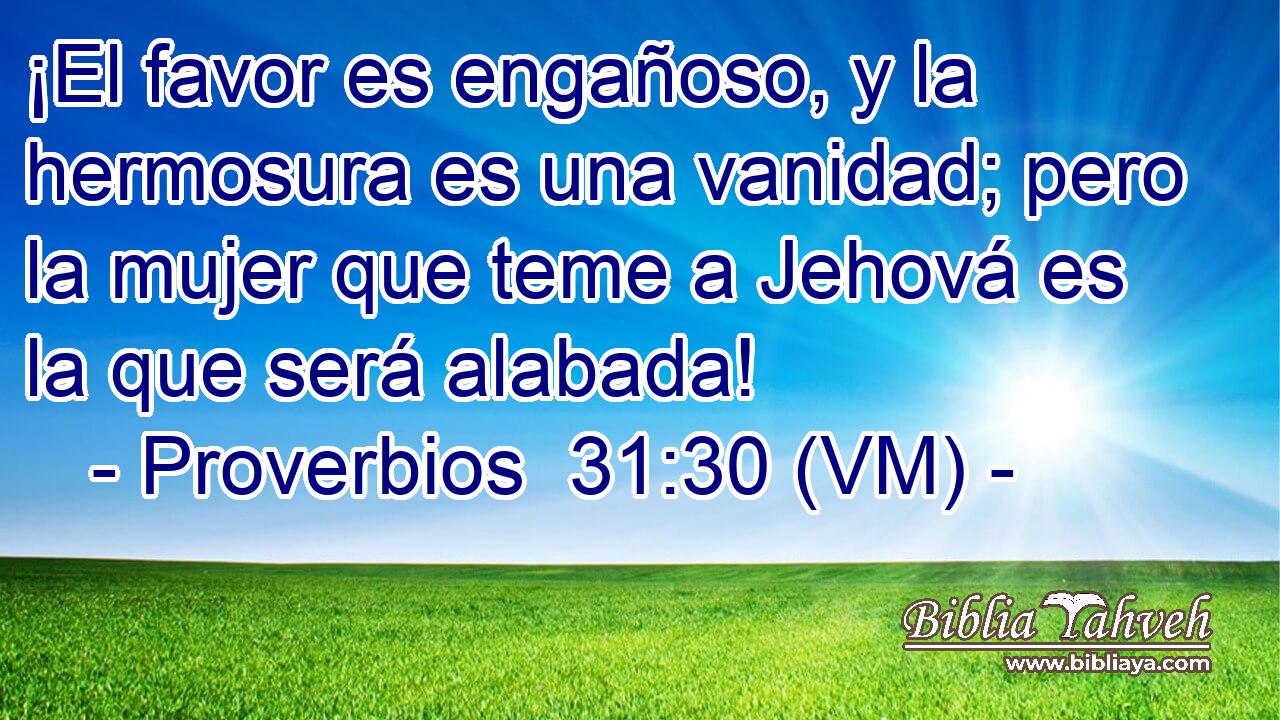  ¡El favor es engañoso, y la hermosura es una vanidad; pero la mujer que teme a Jehová es la que será alabada! 