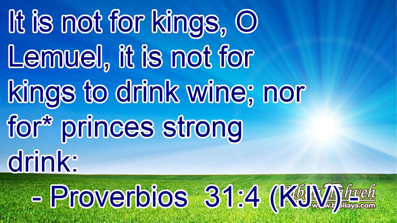 It is not for kings, O Lemuel, it is not for kings to drink wine; nor for* princes strong drink:
