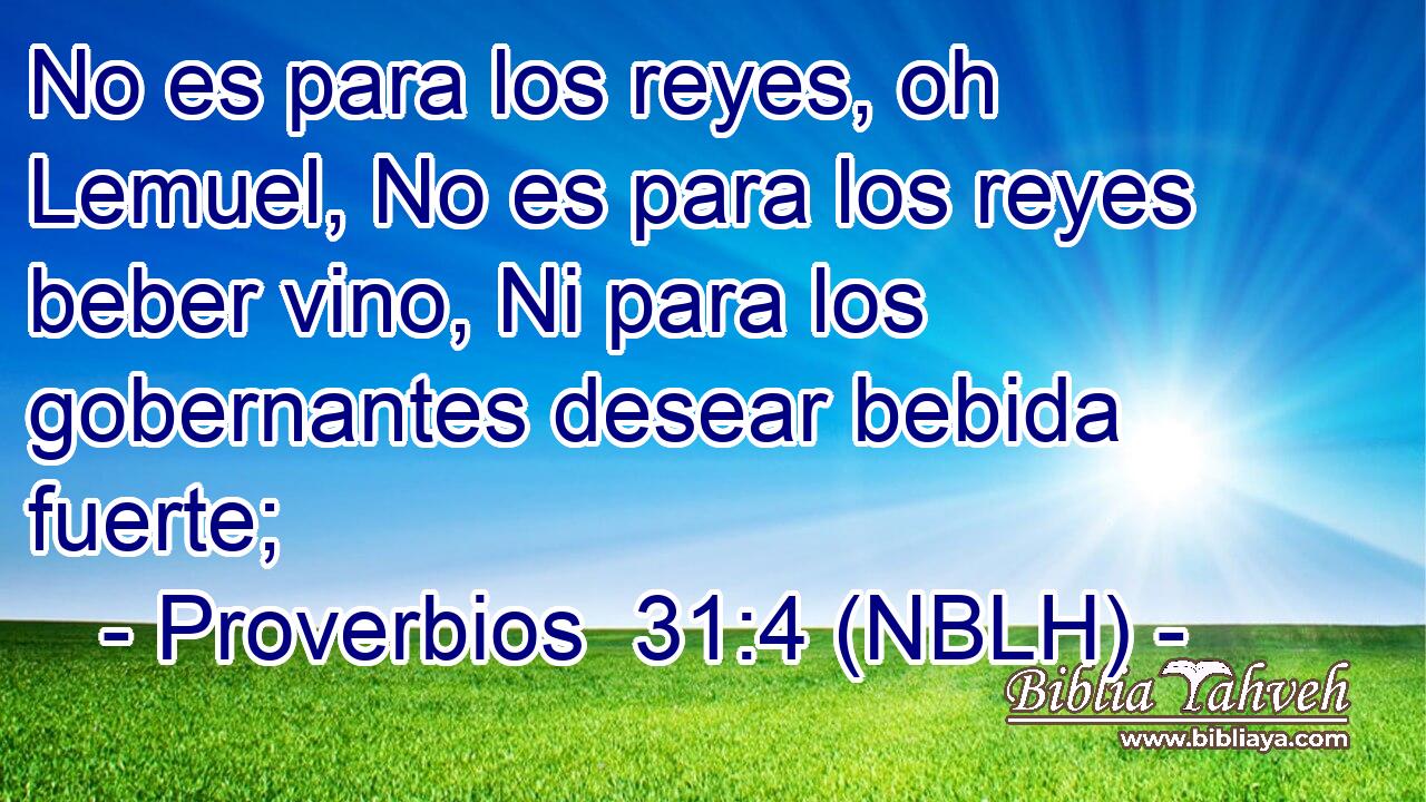  No es para los reyes, oh Lemuel, No es para los reyes beber vino, Ni para los gobernantes desear bebida fuerte; 