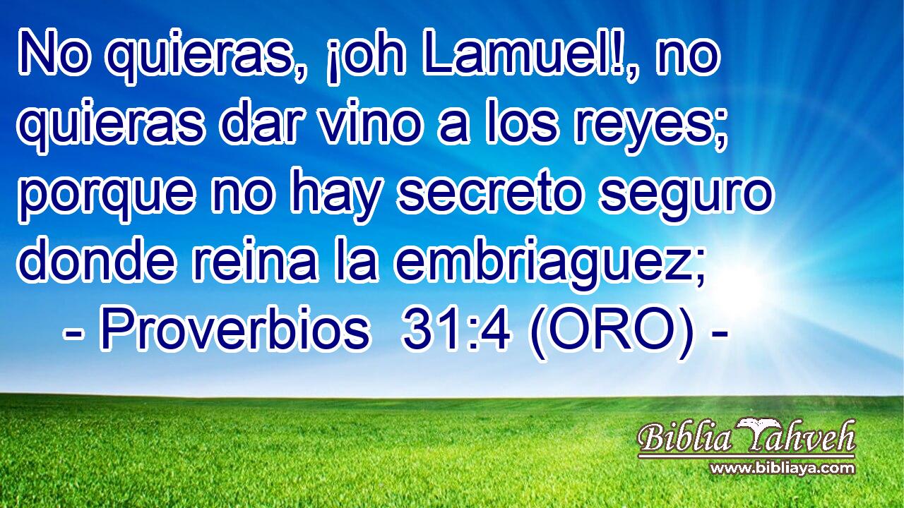  No quieras, ¡oh Lamuel!, no quieras dar vino a los reyes; porque no hay secreto seguro donde reina la embriaguez; 