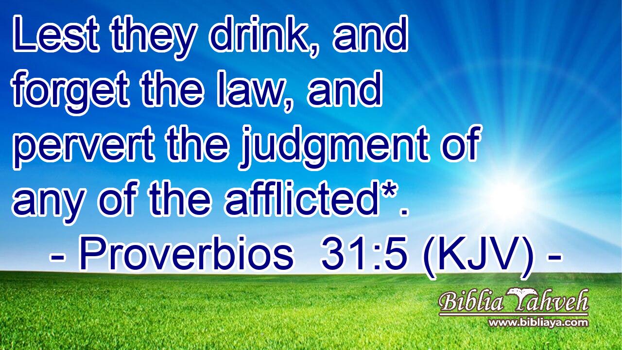 Lest they drink, and forget the law, and pervert the judgment of any of the afflicted*.