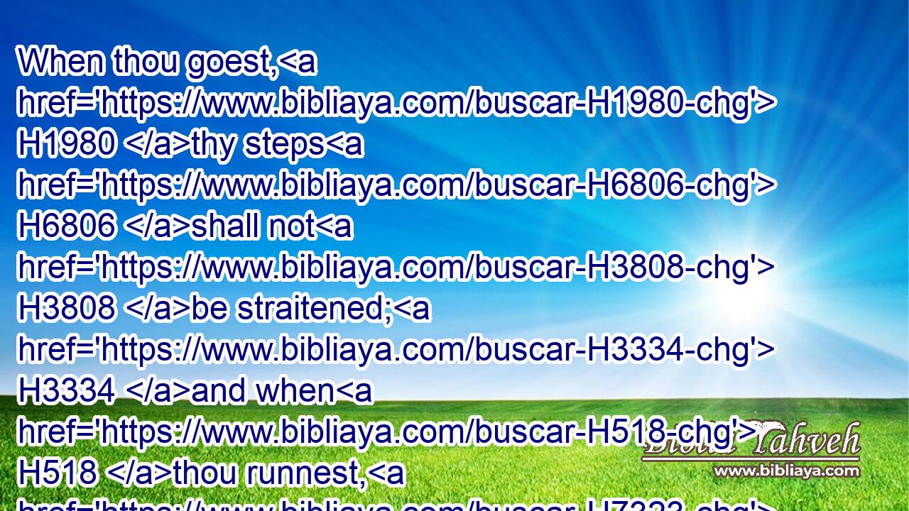 When thou goest, H1980 thy steps H6806 shall not H3808 be straitened; H3334 and when H518 thou runnest, H7323 thou shalt not H3808 stumble.H3782