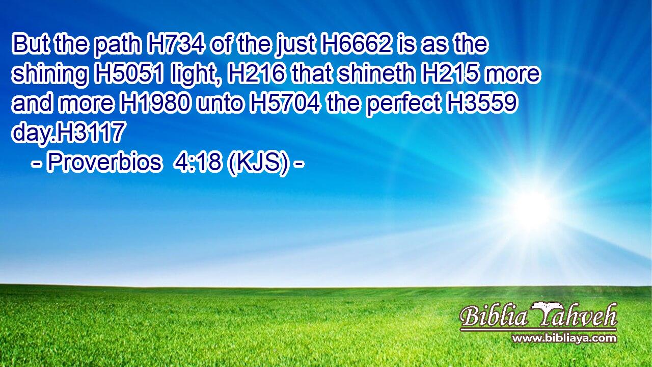But the path H734 of the just H6662 is as the shining H5051 light, H216 that shineth H215 more and more H1980 unto H5704 the perfect H3559 day.H3117