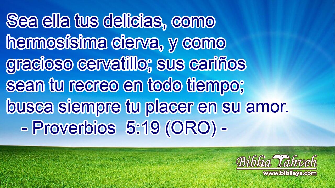  Sea ella tus delicias, como hermosísima cierva, y como gracioso cervatillo; sus cariños sean tu recreo en todo tiempo; busca siempre tu placer en su amor. 