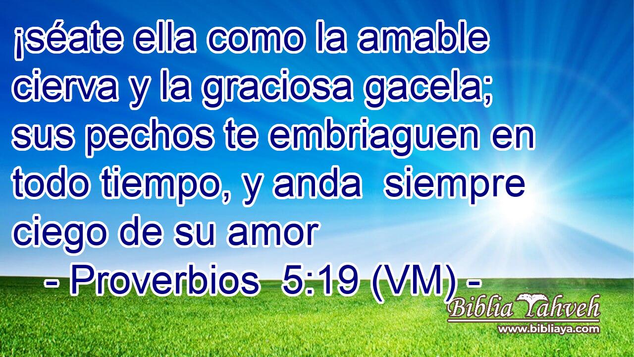  ¡séate ella como la amable cierva y la graciosa gacela; sus pechos te embriaguen en todo tiempo, y anda  siempre ciego de su amor 