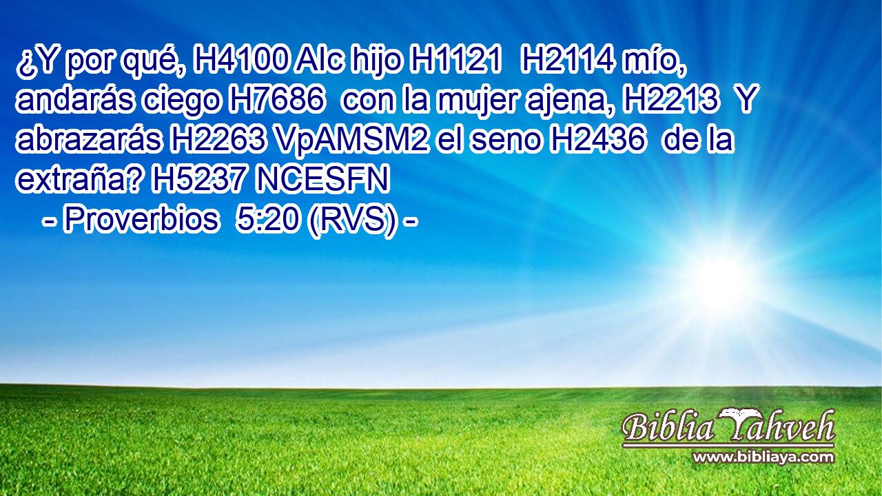 ¿Y por qué, H4100 AIc hijo H1121  H2114 mío, andarás ciego H7686  con la mujer ajena, H2213  Y abrazarás H2263 VpAMSM2 el seno H2436  de la extraña? H5237 NCESFN 