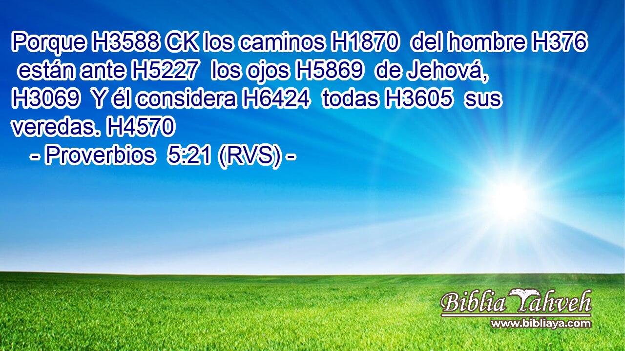Porque H3588 CK los caminos H1870  del hombre H376  están ante H5227  los ojos H5869  de Jehová, H3069  Y él considera H6424  todas H3605  sus veredas. H4570  