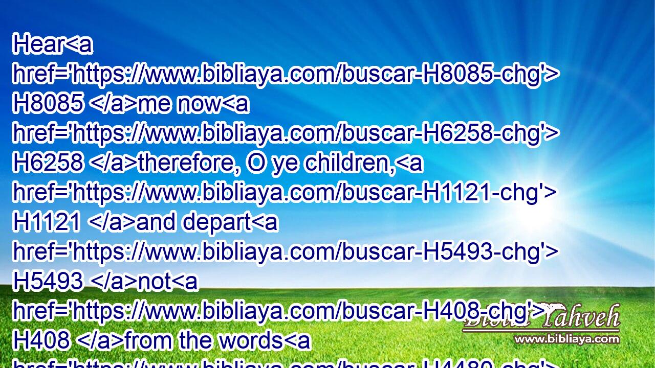Hear H8085 me now H6258 therefore, O ye children, H1121 and depart H5493 not H408 from the words H4480  H561 of my mouth.H6310