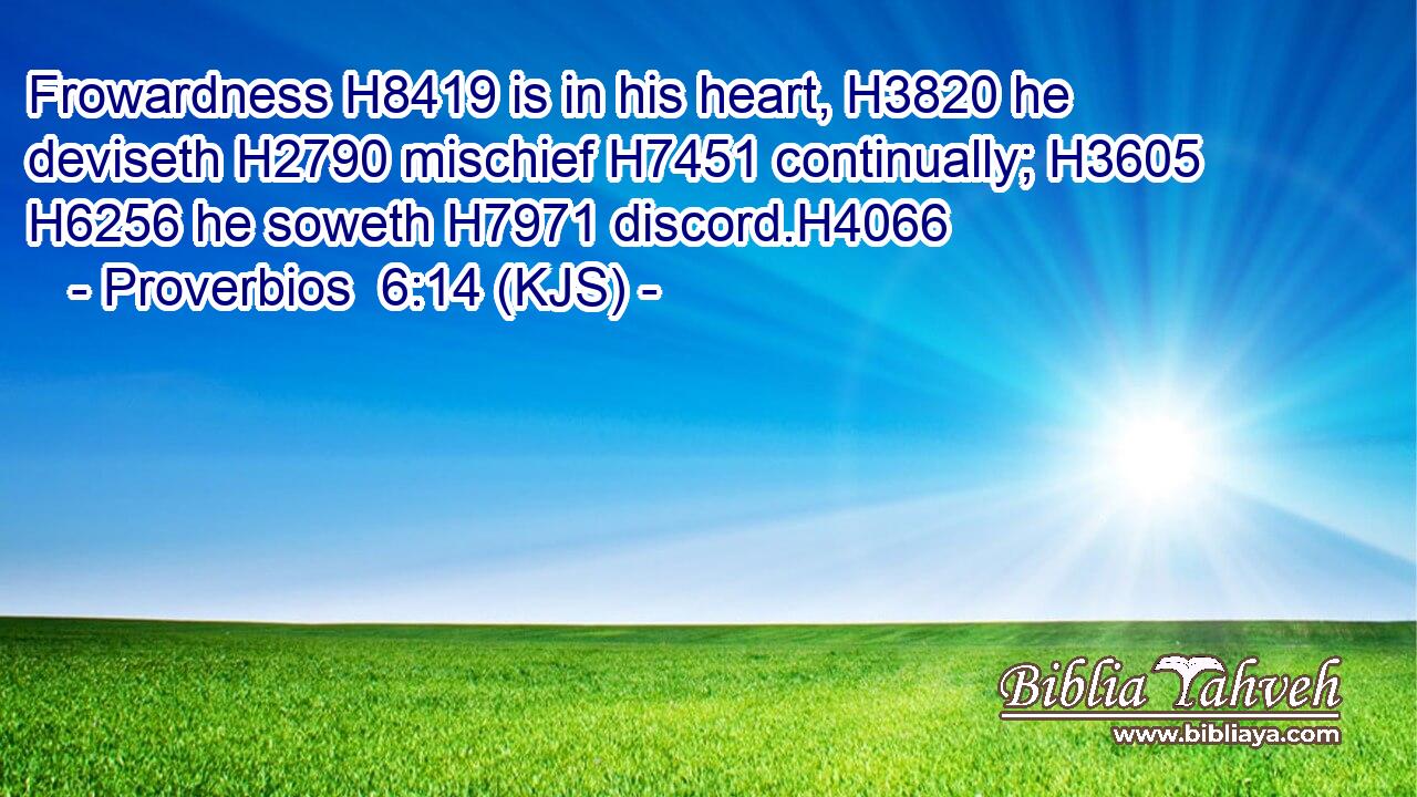 Frowardness H8419 is in his heart, H3820 he deviseth H2790 mischief H7451 continually; H3605  H6256 he soweth H7971 discord.H4066