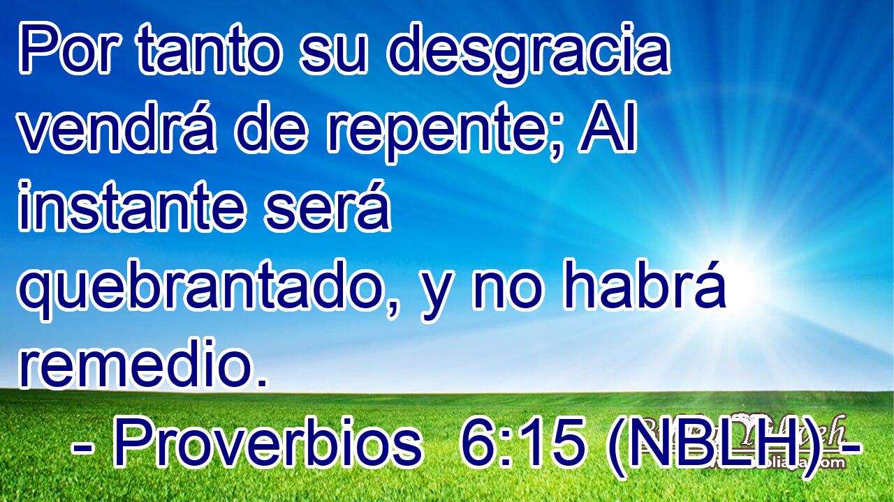  Por tanto su desgracia vendrá de repente; Al instante será quebrantado, y no habrá remedio. 