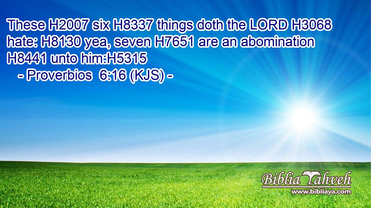 These H2007 six H8337 things doth the LORD H3068 hate: H8130 yea, seven H7651 are an abomination H8441 unto him:H5315