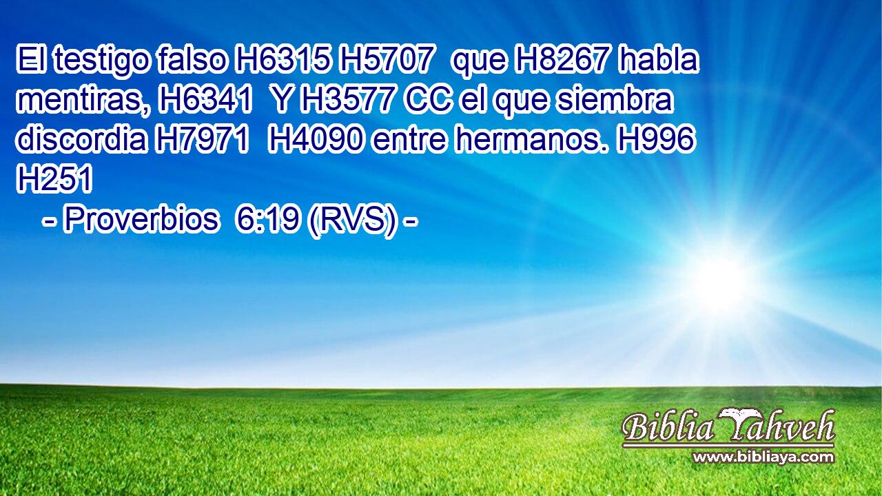 El testigo falso H6315 H5707  que H8267 habla mentiras, H6341  Y H3577 CC el que siembra discordia H7971  H4090 entre hermanos. H996  H251 